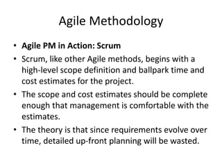 Agile Methodology
• Agile PM in Action: Scrum
• Scrum, like other Agile methods, begins with a
high-level scope definition and ballpark time and
cost estimates for the project.
• The scope and cost estimates should be complete
enough that management is comfortable with the
estimates.
• The theory is that since requirements evolve over
time, detailed up-front planning will be wasted.
 