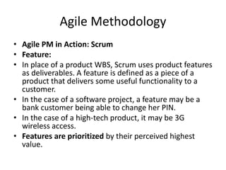 Agile Methodology
• Agile PM in Action: Scrum
• Feature:
• In place of a product WBS, Scrum uses product features
as deliverables. A feature is defined as a piece of a
product that delivers some useful functionality to a
customer.
• In the case of a software project, a feature may be a
bank customer being able to change her PIN.
• In the case of a high-tech product, it may be 3G
wireless access.
• Features are prioritized by their perceived highest
value.
 