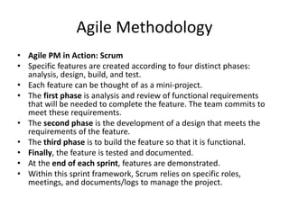 Agile Methodology
• Agile PM in Action: Scrum
• Specific features are created according to four distinct phases:
analysis, design, build, and test.
• Each feature can be thought of as a mini-project.
• The first phase is analysis and review of functional requirements
that will be needed to complete the feature. The team commits to
meet these requirements.
• The second phase is the development of a design that meets the
requirements of the feature.
• The third phase is to build the feature so that it is functional.
• Finally, the feature is tested and documented.
• At the end of each sprint, features are demonstrated.
• Within this sprint framework, Scrum relies on specific roles,
meetings, and documents/logs to manage the project.
 