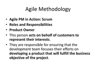 Agile Methodology
• Agile PM in Action: Scrum
• Roles and Responsibilities
• Product Owner
• This person acts on behalf of customers to
represent their interests.
• They are responsible for ensuring that the
development team focuses their efforts on
developing a product that will fulfill the business
objective of the project.
 