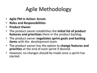 Agile Methodology
• Agile PM in Action: Scrum
• Roles and Responsibilities
• Product Owner
• The product owner establishes the initial list of product
features and prioritizes them in the product backlog.
• The product owner negotiates sprint goals and backlog
items with the development team.
• The product owner has the option to change features and
priorities at the end of each sprint if desired.
• However, no changes should be made once a sprint has
started.
 