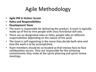 Agile Methodology
• Agile PM in Action: Scrum
• Roles and Responsibilities
• Development Team
• The team is responsible for delivering the product. A team is typically
made up of five to nine people with cross-functional skill sets.
• There are no designated roles or titles; people take on different
responsibilities depending on the nature of the work.
• The team is self organizing in the sense they decide both who and
how the work is to be accomplished.
• Team members should be co-located so that intense face-to-face
collaboration occurs. They are responsible for the achieving
commitments they make at the sprint planning and sprint review
meetings.
 