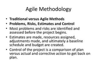 Agile Methodology
• Traditional versus Agile Methods
• Problems, Risks, Estimates and Control
• Most problems and risks are identified and
assessed before the project begins.
• Estimates are made, resources assigned,
adjustments made, and ultimately a baseline
schedule and budget are created.
• Control of the project is a comparison of plan
versus actual and corrective action to get back on
plan.
 