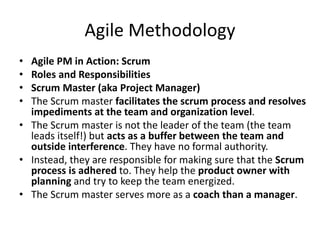 Agile Methodology
• Agile PM in Action: Scrum
• Roles and Responsibilities
• Scrum Master (aka Project Manager)
• The Scrum master facilitates the scrum process and resolves
impediments at the team and organization level.
• The Scrum master is not the leader of the team (the team
leads itself!) but acts as a buffer between the team and
outside interference. They have no formal authority.
• Instead, they are responsible for making sure that the Scrum
process is adhered to. They help the product owner with
planning and try to keep the team energized.
• The Scrum master serves more as a coach than a manager.
 