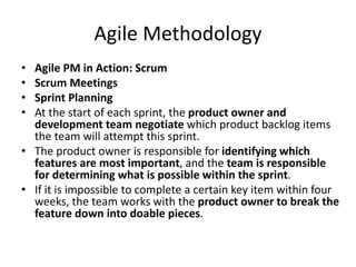 Agile Methodology
• Agile PM in Action: Scrum
• Scrum Meetings
• Sprint Planning
• At the start of each sprint, the product owner and
development team negotiate which product backlog items
the team will attempt this sprint.
• The product owner is responsible for identifying which
features are most important, and the team is responsible
for determining what is possible within the sprint.
• If it is impossible to complete a certain key item within four
weeks, the team works with the product owner to break the
feature down into doable pieces.
 