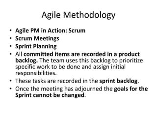 Agile Methodology
• Agile PM in Action: Scrum
• Scrum Meetings
• Sprint Planning
• All committed items are recorded in a product
backlog. The team uses this backlog to prioritize
specific work to be done and assign initial
responsibilities.
• These tasks are recorded in the sprint backlog.
• Once the meeting has adjourned the goals for the
Sprint cannot be changed.
 