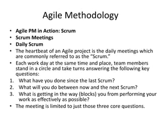 Agile Methodology
• Agile PM in Action: Scrum
• Scrum Meetings
• Daily Scrum
• The heartbeat of an Agile project is the daily meetings which
are commonly referred to as the “Scrum.”
• Each work day at the same time and place, team members
stand in a circle and take turns answering the following key
questions:
1. What have you done since the last Scrum?
2. What will you do between now and the next Scrum?
3. What is getting in the way (blocks) you from performing your
work as effectively as possible?
• The meeting is limited to just those three core questions.
 