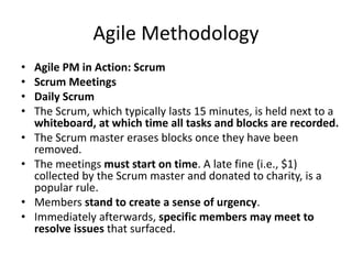 Agile Methodology
• Agile PM in Action: Scrum
• Scrum Meetings
• Daily Scrum
• The Scrum, which typically lasts 15 minutes, is held next to a
whiteboard, at which time all tasks and blocks are recorded.
• The Scrum master erases blocks once they have been
removed.
• The meetings must start on time. A late fine (i.e., $1)
collected by the Scrum master and donated to charity, is a
popular rule.
• Members stand to create a sense of urgency.
• Immediately afterwards, specific members may meet to
resolve issues that surfaced.
 