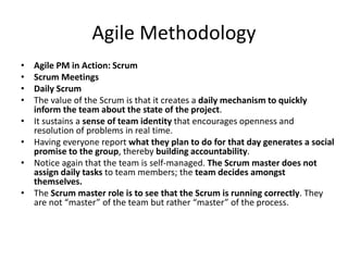 Agile Methodology
• Agile PM in Action: Scrum
• Scrum Meetings
• Daily Scrum
• The value of the Scrum is that it creates a daily mechanism to quickly
inform the team about the state of the project.
• It sustains a sense of team identity that encourages openness and
resolution of problems in real time.
• Having everyone report what they plan to do for that day generates a social
promise to the group, thereby building accountability.
• Notice again that the team is self-managed. The Scrum master does not
assign daily tasks to team members; the team decides amongst
themselves.
• The Scrum master role is to see that the Scrum is running correctly. They
are not “master” of the team but rather “master” of the process.
 