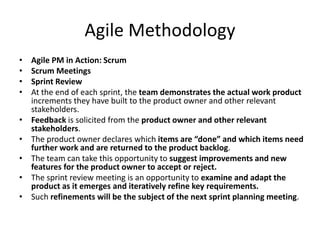 Agile Methodology
• Agile PM in Action: Scrum
• Scrum Meetings
• Sprint Review
• At the end of each sprint, the team demonstrates the actual work product
increments they have built to the product owner and other relevant
stakeholders.
• Feedback is solicited from the product owner and other relevant
stakeholders.
• The product owner declares which items are “done” and which items need
further work and are returned to the product backlog.
• The team can take this opportunity to suggest improvements and new
features for the product owner to accept or reject.
• The sprint review meeting is an opportunity to examine and adapt the
product as it emerges and iteratively refine key requirements.
• Such refinements will be the subject of the next sprint planning meeting.
 
