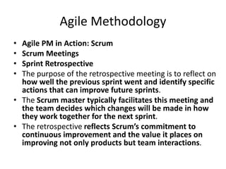 Agile Methodology
• Agile PM in Action: Scrum
• Scrum Meetings
• Sprint Retrospective
• The purpose of the retrospective meeting is to reflect on
how well the previous sprint went and identify specific
actions that can improve future sprints.
• The Scrum master typically facilitates this meeting and
the team decides which changes will be made in how
they work together for the next sprint.
• The retrospective reflects Scrum’s commitment to
continuous improvement and the value it places on
improving not only products but team interactions.
 