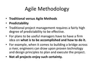 Agile Methodology
• Traditional versus Agile Methods
• Predictability
• Traditional project management requires a fairly high
degree of predictability to be effective.
• For plans to be useful managers have to have a firm
idea on what is to be accomplished and how to do it.
• For example, when it comes to building a bridge across
a river, engineers can draw upon proven technology
and design principles to plan and execute the project.
• Not all projects enjoy such certainty.
 