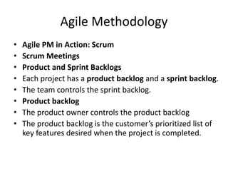 Agile Methodology
• Agile PM in Action: Scrum
• Scrum Meetings
• Product and Sprint Backlogs
• Each project has a product backlog and a sprint backlog.
• The team controls the sprint backlog.
• Product backlog
• The product owner controls the product backlog
• The product backlog is the customer’s prioritized list of
key features desired when the project is completed.
 
