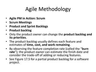 Agile Methodology
• Agile PM in Action: Scrum
• Scrum Meetings
• Product and Sprint Backlogs
• Product backlog
• Only the product owner can change the product backlog and
its priorities.
• The product backlog usually defines each feature and
estimates of time, cost, and work remaining.
• By observing the feature completion rate (called the “burn
rate”); the product owner can estimate the finish date and
consider the trade-off of adding or reducing features.
• See Figure 17.5 for a partial product backlog for a software
project.
 