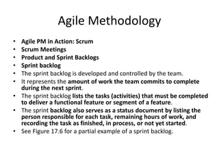 Agile Methodology
• Agile PM in Action: Scrum
• Scrum Meetings
• Product and Sprint Backlogs
• Sprint backlog
• The sprint backlog is developed and controlled by the team.
• It represents the amount of work the team commits to complete
during the next sprint.
• The sprint backlog lists the tasks (activities) that must be completed
to deliver a functional feature or segment of a feature.
• The sprint backlog also serves as a status document by listing the
person responsible for each task, remaining hours of work, and
recording the task as finished, in process, or not yet started.
• See Figure 17.6 for a partial example of a sprint backlog.
 
