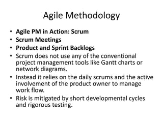 Agile Methodology
• Agile PM in Action: Scrum
• Scrum Meetings
• Product and Sprint Backlogs
• Scrum does not use any of the conventional
project management tools like Gantt charts or
network diagrams.
• Instead it relies on the daily scrums and the active
involvement of the product owner to manage
work flow.
• Risk is mitigated by short developmental cycles
and rigorous testing.
 