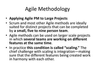 Agile Methodology
• Applying Agile PM to Large Projects
• Scrum and most other Agile methods are ideally
suited for distinct projects that can be completed
by a small, five to nine person team.
• Agile methods can be used on larger scale projects
in which several teams are working on different
features at the same time.
• In practice this condition is called “scaling.” The
chief challenge with scaling is integration—making
sure that the different features being created work
in harmony with each other.
 