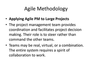 Agile Methodology
• Applying Agile PM to Large Projects
• The project management team provides
coordination and facilitates project decision
making. Their role is to steer rather than
command the other teams.
• Teams may be real, virtual, or a combination.
The entire system requires a spirit of
collaboration to work.
 
