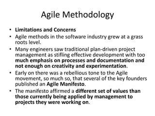 Agile Methodology
• Limitations and Concerns
• Agile methods in the software industry grew at a grass
roots level.
• Many engineers saw traditional plan-driven project
management as stifling effective development with too
much emphasis on processes and documentation and
not enough on creativity and experimentation.
• Early on there was a rebellious tone to the Agile
movement, so much so, that several of the key founders
published an Agile Manifesto.
• The manifesto affirmed a different set of values than
those currently being applied by management to
projects they were working on.
 