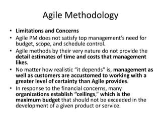 Agile Methodology
• Limitations and Concerns
• Agile PM does not satisfy top management’s need for
budget, scope, and schedule control.
• Agile methods by their very nature do not provide the
detail estimates of time and costs that management
likes.
• No matter how realistic “it depends” is, management as
well as customers are accustomed to working with a
greater level of certainty than Agile provides.
• In response to the financial concerns, many
organizations establish “ceilings,” which is the
maximum budget that should not be exceeded in the
development of a given product or service.
 