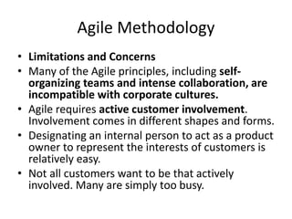Agile Methodology
• Limitations and Concerns
• Many of the Agile principles, including self-
organizing teams and intense collaboration, are
incompatible with corporate cultures.
• Agile requires active customer involvement.
Involvement comes in different shapes and forms.
• Designating an internal person to act as a product
owner to represent the interests of customers is
relatively easy.
• Not all customers want to be that actively
involved. Many are simply too busy.
 