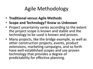 Agile Methodology
• Traditional versus Agile Methods
• Scope and Technology? Know vs Unknown
• Project uncertainty varies according to the extent
the project scope is known and stable and the
technology to be used is known and proven.
• Many projects, like the bridge example, as well as
other construction projects, events, product
extensions, marketing campaigns, and so forth
have well-established scopes and use proven
technology that provides a degree of
predictability for effective planning.
 