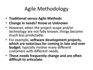 Agile Methodology
• Traditional versus Agile Methods
• Change in needs? Know vs Unknown
• However, when the project scope and/or
technology are not fully known, things become
much less predictable.
• For example, software development projects,
which are notorious for coming in late and over
budget, typically involve many different
customers with different needs.
• These needs frequently change and are often
difficult to articulate.
 