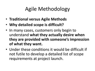 Agile Methodology
• Traditional versus Agile Methods
• Why detailed scope is difficult?
• In many cases, customers only begin to
understand what they actually desire when
they are provided with someone’s impression
of what they want.
• Under these conditions it would be difficult if
not futile to develop a detailed list of scope
requirements at project launch.
 