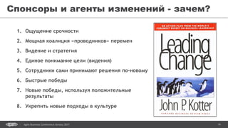 16Agile Business Conference Almaty 2017
Спонсоры и агенты изменений - зачем?
1. Ощущение срочности
2. Мощная коалиция «проводников» перемен
3. Видение и стратегия
4. Единое понимание цели (видения)
5. Сотрудники сами принимают решения по-новому
6. Быстрые победы
7. Новые победы, используя положительные
результаты
8. Укрепить новые подходы в культуре
 