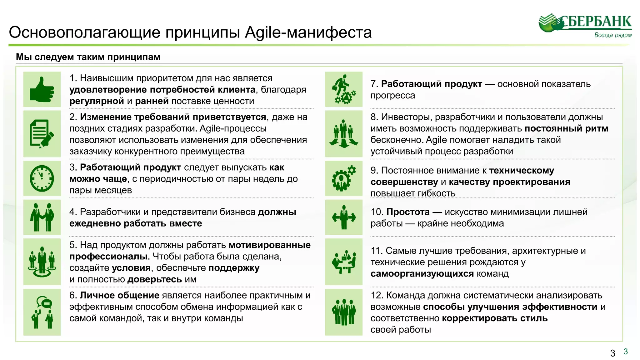 3
Основополагающие принципы Agile-манифеста
3
Мы следуем таким принципам
3. Работающий продукт следует выпускать как
можно чаще, с периодичностью от пары недель до
пары месяцев
1. Наивысшим приоритетом для нас является
удовлетворение потребностей клиента, благодаря
регулярной и ранней поставке ценности
2. Изменение требований приветствуется, даже на
поздних стадиях разработки. Agile-процессы
позволяют использовать изменения для обеспечения
заказчику конкурентного преимущества
4. Разработчики и представители бизнеса должны
ежедневно работать вместе
5. Над продуктом должны работать мотивированные
профессионалы. Чтобы работа была сделана,
создайте условия, обеспечьте поддержку
и полностью доверьтесь им
6. Личное общение является наиболее практичным и
эффективным способом обмена информацией как с
самой командой, так и внутри команды
12. Команда должна систематически анализировать
возможные способы улучшения эффективности и
соответственно корректировать стиль
своей работы
11. Самые лучшие требования, архитектурные и
технические решения рождаются у
самоорганизующихся команд
7. Работающий продукт — основной показатель
прогресса
9. Постоянное внимание к техническому
совершенству и качеству проектирования
повышает гибкость
10. Простота — искусство минимизации лишней
работы — крайне необходима
8. Инвесторы, разработчики и пользователи должны
иметь возможность поддерживать постоянный ритм
бесконечно. Agile помогает наладить такой
устойчивый процесс разработки
 