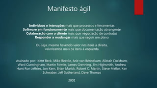 Manifesto ágil
Indivíduos e interações mais que processos e ferramentas
Software em funcionamento mais que documentação abrangente
Colaboração com o cliente mais que negociação de contratos
Responder a mudanças mais que seguir um plano
Ou seja, mesmo havendo valor nos itens à direita,
valorizamos mais os itens à esquerda
Assinado por: Kent Beck, Mike Beedle, Arie van Bennekum, Alistair Cockburn,
Ward Cunningham, Martin Fowler, James Grenning, Jim Highsmith, Andrew
Hunt Ron Jeffries, Jon Kern, Brian Marick, Robert C. Martin, Steve Mellor, Ken
Schwaber, Jeff Sutherland, Dave Thomas
2001
 