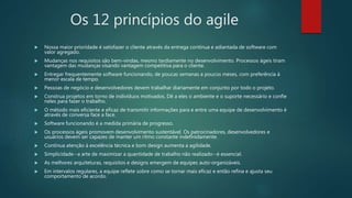 Os 12 princípios do agile
 Nossa maior prioridade é satisfazer o cliente através da entrega contínua e adiantada de software com
valor agregado.
 Mudanças nos requisitos são bem-vindas, mesmo tardiamente no desenvolvimento. Processos ágeis tiram
vantagem das mudanças visando vantagem competitiva para o cliente.
 Entregar frequentemente software funcionando, de poucas semanas a poucos meses, com preferência à
menor escala de tempo.
 Pessoas de negócio e desenvolvedores devem trabalhar diariamente em conjunto por todo o projeto.
 Construa projetos em torno de indivíduos motivados. Dê a eles o ambiente e o suporte necessário e confie
neles para fazer o trabalho.
 O método mais eficiente e eficaz de transmitir informações para e entre uma equipe de desenvolvimento é
através de conversa face a face.
 Software funcionando é a medida primária de progresso.
 Os processos ágeis promovem desenvolvimento sustentável. Os patrocinadores, desenvolvedores e
usuários devem ser capazes de manter um ritmo constante indefinidamente.
 Contínua atenção à excelência técnica e bom design aumenta a agilidade.
 Simplicidade--a arte de maximizar a quantidade de trabalho não realizado--é essencial.
 As melhores arquiteturas, requisitos e designs emergem de equipes auto-organizáveis.
 Em intervalos regulares, a equipe reflete sobre como se tornar mais eficaz e então refina e ajusta seu
comportamento de acordo.
 