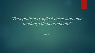 “Para praticar o agile é necessário uma
mudança de pensamento”
JARA, 2017
 