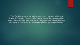 “Lean Thinking baseia-se em práticas e conceitos inspirados no Sistema
Toyota de Produção, cujos princípios visam a eliminação dos desperdícios.
Através do pensamento lean, organizações do mundo todo tem transformado
suas operações, tornando-se muito mais produtivas, lucrativas e eficientes”
 