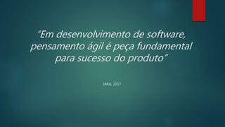 “Em desenvolvimento de software,
pensamento ágil é peça fundamental
para sucesso do produto”
JARA, 2017
 