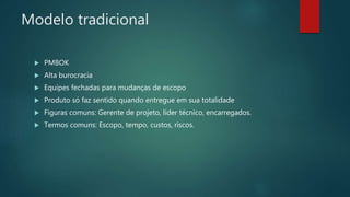 Modelo tradicional
 PMBOK
 Alta burocracia
 Equipes fechadas para mudanças de escopo
 Produto só faz sentido quando entregue em sua totalidade
 Figuras comuns: Gerente de projeto, líder técnico, encarregados.
 Termos comuns: Escopo, tempo, custos, riscos.
 