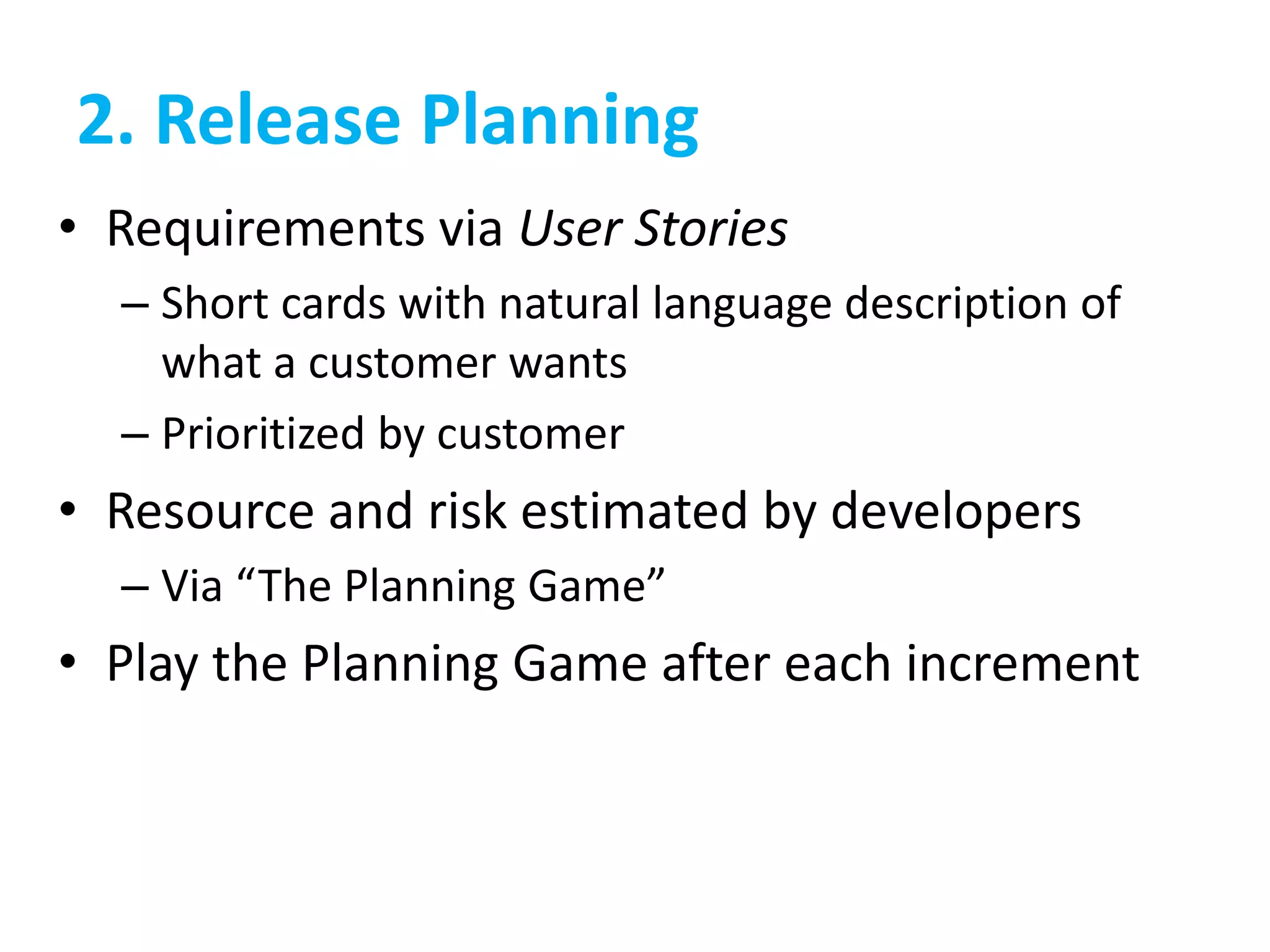 2. Release Planning
• Requirements via User Stories
– Short cards with natural language description of
what a customer wants
– Prioritized by customer
• Resource and risk estimated by developers
– Via “The Planning Game”
• Play the Planning Game after each increment
 