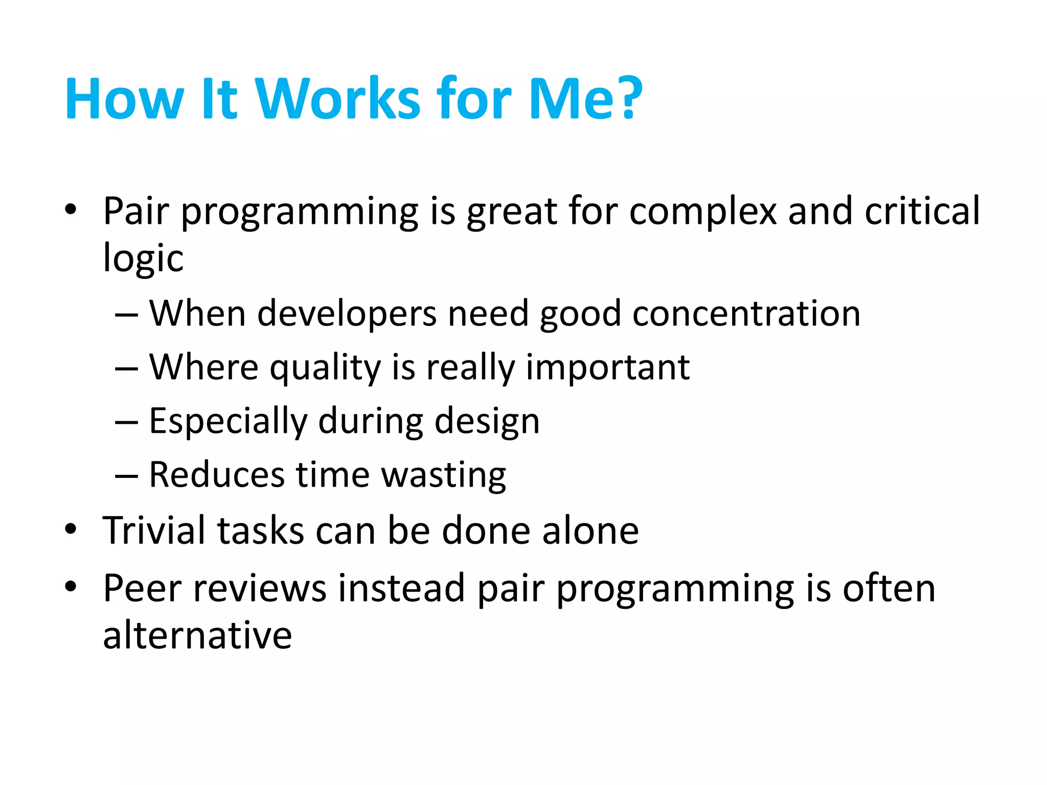 How It Works for Me?
• Pair programming is great for complex and critical
logic
– When developers need good concentration
– Where quality is really important
– Especially during design
– Reduces time wasting
• Trivial tasks can be done alone
• Peer reviews instead pair programming is often
alternative
 
