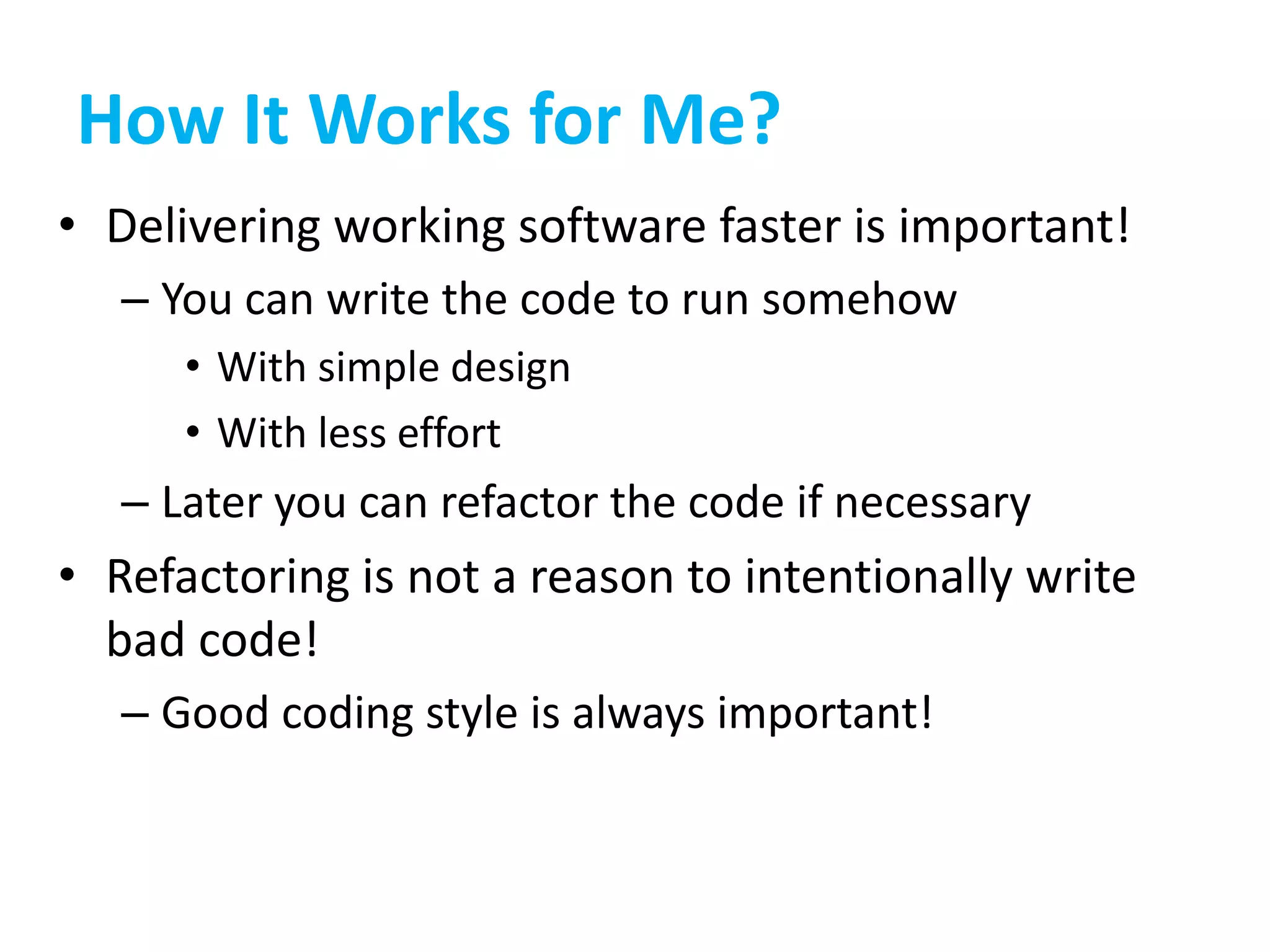 How It Works for Me?
• Delivering working software faster is important!
– You can write the code to run somehow
• With simple design
• With less effort
– Later you can refactor the code if necessary
• Refactoring is not a reason to intentionally write
bad code!
– Good coding style is always important!
 