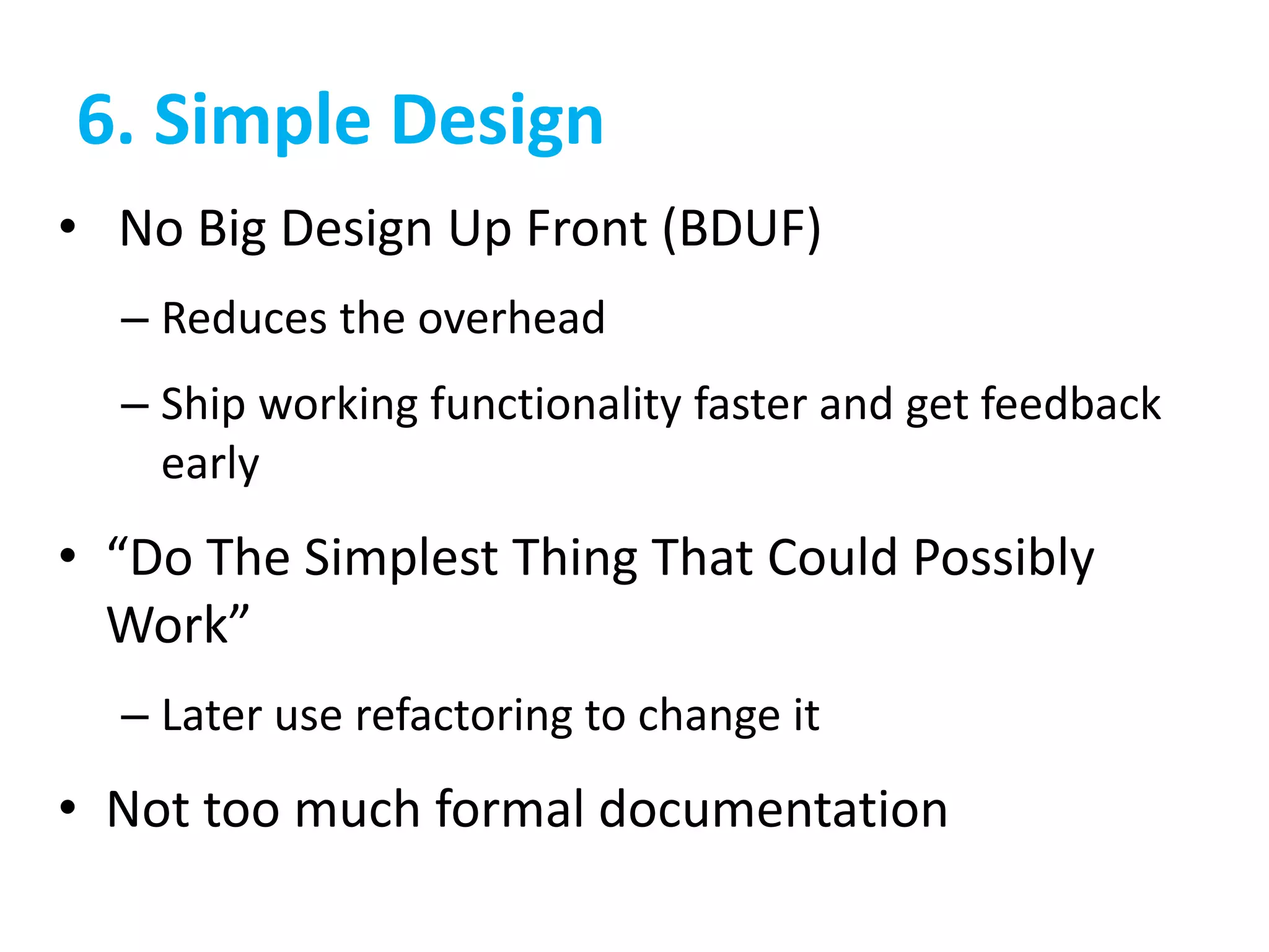 6. Simple Design
• No Big Design Up Front (BDUF)
– Reduces the overhead
– Ship working functionality faster and get feedback
early
• “Do The Simplest Thing That Could Possibly
Work”
– Later use refactoring to change it
• Not too much formal documentation
 