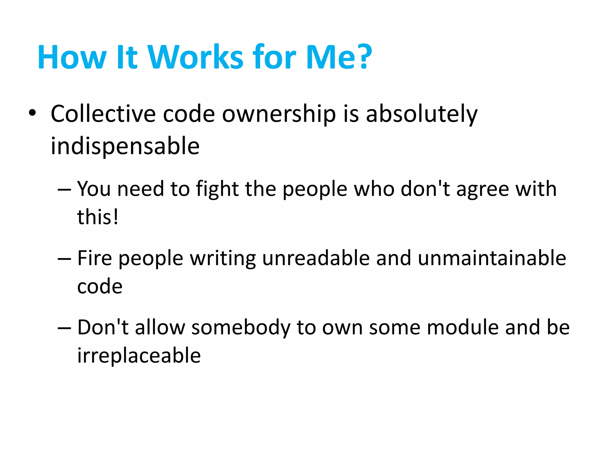 How It Works for Me?
• Collective code ownership is absolutely
indispensable
– You need to fight the people who don't agree with
this!
– Fire people writing unreadable and unmaintainable
code
– Don't allow somebody to own some module and be
irreplaceable
 