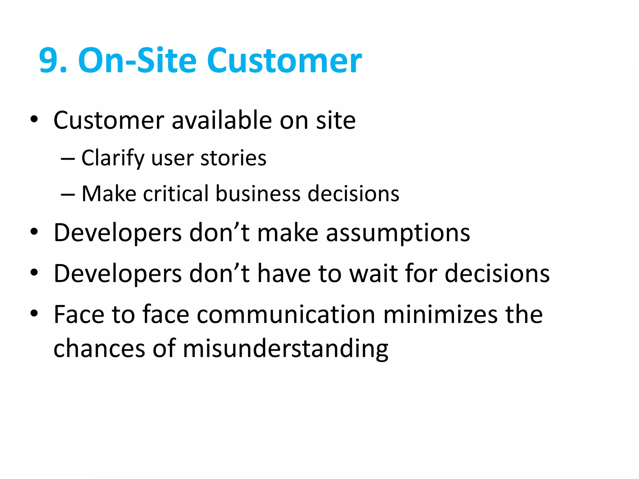 9. On-Site Customer
• Customer available on site
– Clarify user stories
– Make critical business decisions
• Developers don’t make assumptions
• Developers don’t have to wait for decisions
• Face to face communication minimizes the
chances of misunderstanding
 