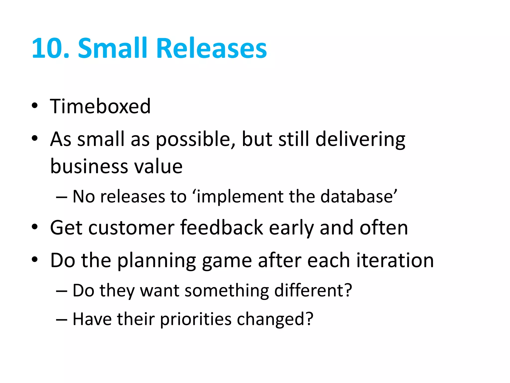 10. Small Releases
• Timeboxed
• As small as possible, but still delivering
business value
– No releases to ‘implement the database’
• Get customer feedback early and often
• Do the planning game after each iteration
– Do they want something different?
– Have their priorities changed?
 