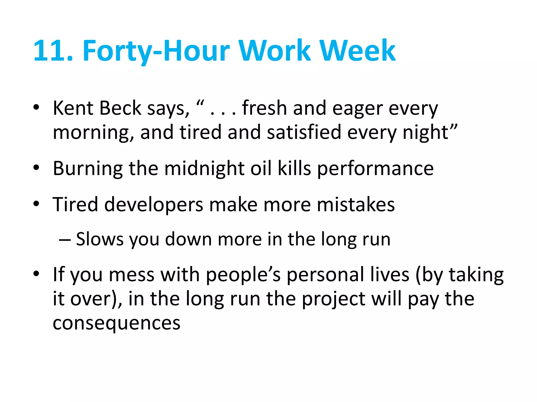 11. Forty-Hour Work Week
• Kent Beck says, “ . . . fresh and eager every
morning, and tired and satisfied every night”
• Burning the midnight oil kills performance
• Tired developers make more mistakes
– Slows you down more in the long run
• If you mess with people’s personal lives (by taking
it over), in the long run the project will pay the
consequences
 