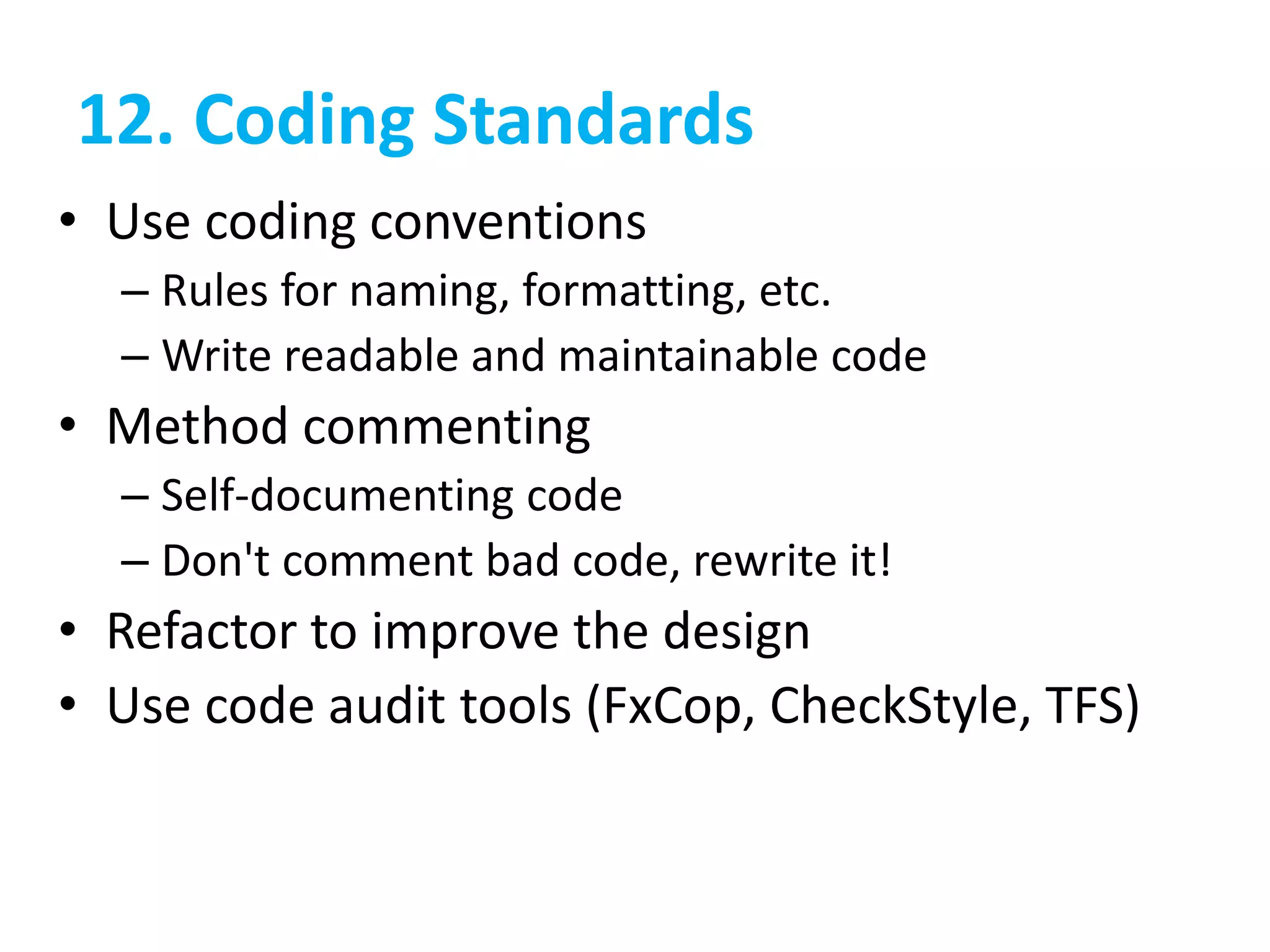 12. Coding Standards
• Use coding conventions
– Rules for naming, formatting, etc.
– Write readable and maintainable code
• Method commenting
– Self-documenting code
– Don't comment bad code, rewrite it!
• Refactor to improve the design
• Use code audit tools (FxCop, CheckStyle, TFS)
 
