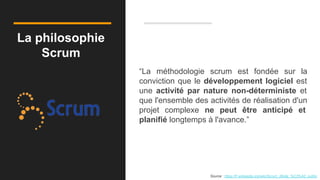 La philosophie
Scrum
“La méthodologie scrum est fondée sur la
conviction que le développement logiciel est
une activité par nature non-déterministe et
que l'ensemble des activités de réalisation d'un
projet complexe ne peut être anticipé et
planifié longtemps à l'avance.”
Source : https://fr.wikipedia.org/wiki/Scrum_(Boite_%C3%A0_outils)
 