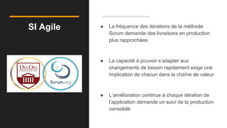 SI Agile ● La fréquence des itérations de la méthode
Scrum demande des livraisons en production
plus rapprochées
● La capacité à pouvoir s’adapter aux
changements de besoin rapidement exige une
implication de chacun dans la chaîne de valeur
● L’amélioration continue à chaque itération de
l’application demande un suivi de la production
consolidé
 