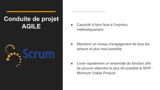 Conduite de projet
AGILE ● Capacité à faire face à l’imprévu
méthodiquement
● Maintenir un niveau d’engagement de tous les
acteurs le plus haut possible
● Livrer rapidement un ensemble de fonction afin
de pouvoir atteindre le plus tôt possible le MVP :
Minimum Viable Product
 