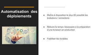 Automatisation des
déploiements ● Mettre à disposition le plus tôt possible les
évolutions / corrections
● Réduire le temps nécessaire à la préparation
d’une livraison en production
● Fiabiliser les livrables
 