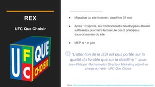 REX
UFC Que Choisir
● Migration du site internet : dead line 31 mai
● Après 10 sprints, les fonctionnalités développées étaient
suffisantes pour faire la bascule des 2 principaux
sous-domaines du site
● MEP le 1er juin
“L’attention de la DSI est plus portée sur la
qualité du livrable que sur la deadline “ ajoute
Jean-Philippe. Machanovitch Directeur Marketing adjoint en
charge du Web - UFC-Que Choisir
Source : https://converteo.com/blog/retour-dexperience-sur-lagilite-et-la-methode-scrum-chez-ufc-que-choisir-et-voyages-sncfcom
 
